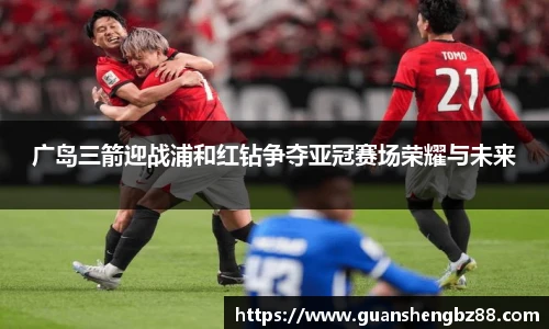 广岛三箭迎战浦和红钻争夺亚冠赛场荣耀与未来