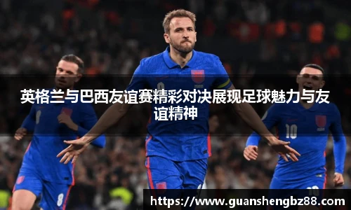 英格兰与巴西友谊赛精彩对决展现足球魅力与友谊精神