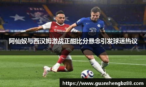 阿仙奴与西汉姆激战正酣比分悬念引发球迷热议